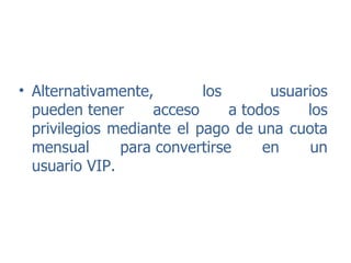 Alternativamente, los usuarios pueden tener acceso a todos los privilegios mediante el pago de una cuota mensual para convertirse en un usuario VIP. 