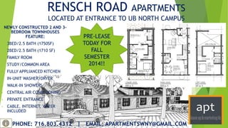 RENSCH ROAD APARTMENTS
LOCATED AT ENTRANCE TO UB NORTH CAMPUS
NEWLY CONSTRUCTED 2 AND 3-
BEDROOM TOWNHOUSES
FEATURE:
• 3BED/2.5 BATH (1750SF)
• 2BED/2.5 BATH (1710 SF)
• FAMILY ROOM
• STUDY/COMMON AREA
• FULLY APPLIANCED KITCHEN
• IN-UNIT WASHER/DRYER
• WALK-IN SHOWERS
• CENTRAL AIR CONDITIONING
• PRIVATE ENTRANCE
• CABLE, INTERNET, WATER
INCLUDED
PRE-LEASE
TODAY FOR
FALL
SEMESTER
2014!!
PHONE: 716.803.4312 | EMAIL: APARTMENTSWNY@GMAIL.COM
 