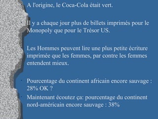A l'origine, le Coca-Cola était vert.  Il y a chaque jour plus de billets imprimés pour le Monopoly que pour le Trésor US.   Les Hommes peuvent lire une plus petite écriture imprimée que les femmes, par contre les femmes entendent mieux. Pourcentage du continent africain encore sauvage : 28% OK ?   Maintenant écoutez ça: pourcentage du continent nord-américain encore sauvage : 38% 