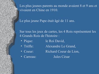 Les plus jeunes parents au monde avaient 8 et 9 ans et vivaient en Chine en 1910. Le plus jeune Pape était âgé de 11 ans. Sur tous les jeux de cartes, les 4 Rois représentent les 4 Grands Rois de l'histoire :  Pique:  le Roi David,  Trèfle:  Alexandre Le Grand,  Coeur:  Richard Coeur de Lion,  Carreau:    Jules César 