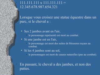 111.111.111 x 111.111.111 = 12.345.678.987.654.321 Lorsque vous croisez une statue équestre dans un parc, si le cheval a : Ses 2 jambes avant en l'air,  le personnage représenté est mort au combat.  Si une jambe est en l'air,  le personnage est mort des suites de blessures reçues au combat.  Si les 4 jambes sont au sol,  le personnages est mort de causes naturelles (pas au combat).  En passant, le cheval a des jambes, et non des pattes. 