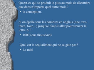 Qu'est-ce qui se produit le plus au mois de décembre que dans n'importe quel autre mois ?  la conception. Si on épelle tous les nombres en anglais (one, two, three, four,...) jusqu'où faut-il aller pour trouver la lettre A ?  1000 (one thousAnd)‏ Quel est le seul aliment qui ne se gâte pas?  Le miel 