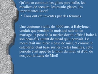 Qu'ont en commun les gilets pare-balle, les escaliers de secours, les essuie-glaces, les imprimantes laser?   Tous ont été inventés par des femmes. Une coutume vieille de 4000 ans, à Babylone, voulait que pendant le mois qui suivait un mariage, le père de la mariée devait offrir à boire à son beau-fils autant de mead qu'il pouvait. Le mead était une bière à base de miel, et comme le calendrier était basé sur les cycles lunaires, cette période était appelée le mois du miel, et d'où, de nos jour la Lune de Miel! 