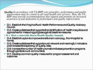 Quality:  In accordance with VA‐RHP core principles, performance and quality improvement must be central to all rural health care services. Thus, the VA‐RHP must provide recommendations that support and promote an increased awareness of and dedication to performance and quality improvement. D.1. Establish the Virginia Rural Health Performance and Quality Advisory Council. D.2. Create a database that supports the identification of health inequities and approaches for measuring progress against baseline measures. √  D.3. Host a statewide Rural Health Quality Summit. D.4. Establish a plan to improve transitions in care (e.g., from hospital to home). D.5. Create a database that supports rural‐relevant and meaningful indicators and increased transparency of quality data. D.6. Increase the number of health promotion/disease prevention programs through grants to rural communities. D.7. Develop common quality measures for program assessment and outcomes. 