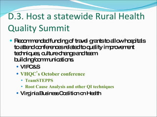 D.3. Host a statewide Rural Health Quality Summit Recommended funding of travel grants to allow hospitals to attend conferences related to quality improvement techniques, culture change and team building/communications. VIPC&S VHQC’s October conference TeamSTEPPS Root Cause Analysis and other QI techniques Virginia Business Coalition on Health 