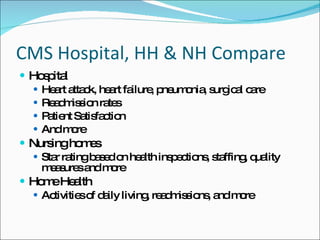 CMS Hospital, HH & NH Compare Hospital Heart attack, heart failure, pneumonia, surgical care Readmission rates Patient Satisfaction And more Nursing homes Star rating based on health inspections, staffing, quality measures and more Home Health Activities of daily living, readmissions, and more 