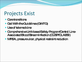 Projects Exist Care transitions Get With the Guidelines (GWTG) Use of telemedicine  Comprehensive Unit-based Safety Program/Central Line- Associated Blood Stream Infection (CUSP/CLABSI) MRSA, pressure ulcer, physical restraint reduction 