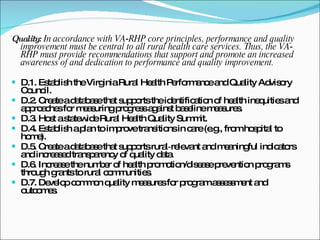 Quality:  In accordance with VA‐RHP core principles, performance and quality improvement must be central to all rural health care services. Thus, the VA‐RHP must provide recommendations that support and promote an increased awareness of and dedication to performance and quality improvement. D.1. Establish the Virginia Rural Health Performance and Quality Advisory Council. D.2. Create a database that supports the identification of health inequities and approaches for measuring progress against baseline measures. D.3. Host a statewide Rural Health Quality Summit. D.4. Establish a plan to improve transitions in care (e.g., from hospital to home). D.5. Create a database that supports rural‐relevant and meaningful indicators and increased transparency of quality data. D.6. Increase the number of health promotion/disease prevention programs through grants to rural communities. D.7. Develop common quality measures for program assessment and outcomes. 