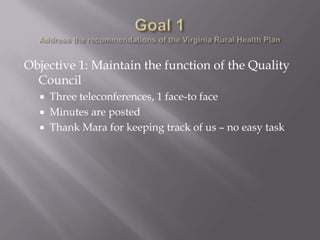 Goal 1Address the recommendations of the Virginia Rural Health Plan Objective 1: Maintain the function of the Quality CouncilThree teleconferences, 1 face-to faceMinutes are postedThank Mara for keeping track of us – no easy task
