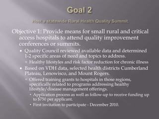 Goal 2Host a statewide Rural Health Quality Summit.Objective 1: Provide means for small rural and critical access hospitals to attend quality improvement conferences or summits.Quality Council reviewed available data and determined 1-2 specific areas of need and topics to address.Healthy lifestyles and risk factor reduction for chronic illnessBased on VDH data, selected health districts Cumberland Plateau, Lenowisco, and Mount Rogers.Offered training grants to hospitals in those regions, specifically related to programs addressing healthy lifestyle/disease management offerings.Application process as well as follow-up to receive funding up to $750 per applicant.First invitation to participate - December 2010.