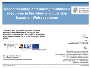 Recommending and finding multimedia
  resources in knowledge acquisition
       based on Web resources


This work was supported by funds from the
German Federal Ministry of Education and
Research under the mark 01 PF 08015 A and from
the European Social Fund of the European Union
(ESF).
                                                                                                                                                                         httc –
                                                                                                                                                 Hessian Telemedia Technology
                                                                                                                                            Competence-Center e.V - www.httc.de




                                                                                                                                       KOM - Multimedia Communications Lab
                                                                                                                                         Prof. Dr.-Ing. Ralf Steinmetz (director)
                                                                                                                   Dept. of Electrical Engineering and Information Technology
Dr.-Ing. Christoph Rensing                                                                                                      Dept. of Computer Science (adjunct professor)
Tel. +49 6151 16 6888                                                                                                                 TUD – Technische Universität Darmstadt
Christoph.Rensing@KOM.tu-darmstadt.de                                                                                              Merckstr. 25, D-64283 Darmstadt, Germany
                                                                                                                                 Tel.+49 6151 166150, Fax. +49 6151 166152
                                                                                                                                                     www.KOM.tu-darmstadt.de

ICCCN_2010_08_05                                                                                                                                                12. August 2010
© 2010 author(s) of these slides including research results from the KOM research network and TU Darmstadt. Otherwise it is specified at the respective slide
 