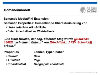 KOM – Multimedia Communications Lab 12
Domänenmodell
Semantic MediaWiki Extension
Semantic Properties: Semantische Charakterisierung von
 Links zwischen Wiki-Artikeln
 Daten innerhalb eines Wiki-Artikels
„Die Main-Brücke, der sog. Eiserner Steg wurde 1868 nach
einem Entwurf von J.P.W. Schmick erbaut.“
Properties können Typen haben
 Bauzeit Date
 Architekt Page
 (Koordinaten) Geographic coordinate
„Die Main-Brücke, der sog. Eiserner Steg wurde [[Bauzeit::
1868]] nach einem Entwurf von [[Architekt:: J.P.W. Schmick]]
erbaut.“
 
