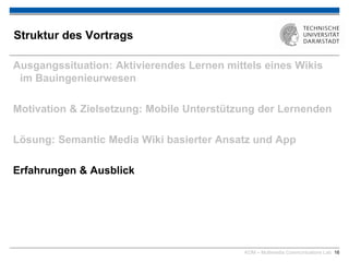 KOM – Multimedia Communications Lab 16
Struktur des Vortrags
Ausgangssituation: Aktivierendes Lernen mittels eines Wikis
im Bauingenieurwesen
Motivation & Zielsetzung: Mobile Unterstützung der Lernenden
Lösung: Semantic Media Wiki basierter Ansatz und App
Erfahrungen & Ausblick
 