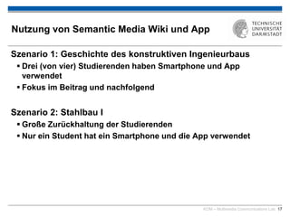 KOM – Multimedia Communications Lab 17
Nutzung von Semantic Media Wiki und App
Szenario 1: Geschichte des konstruktiven Ingenieurbaus
 Drei (von vier) Studierenden haben Smartphone und App
verwendet
 Fokus im Beitrag und nachfolgend
Szenario 2: Stahlbau I
 Große Zurückhaltung der Studierenden
 Nur ein Student hat ein Smartphone und die App verwendet
 