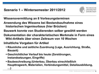 KOM – Multimedia Communications Lab 18
Szenario 1 – Wintersemester 2011/2012
Wissensvermittlung an 8 Vorlesungsterminen
Anwendung des Wissens bei Bestandsaufnahme eines
historischen Ingenieurbaus (hier Brücken)
Bauwerk konnte von Studierenden selber gewählt werden
Dokumentation der charakteristischen Merkmale in Form eines
Wiki-Artikels über einen Zeitraum von 10 Wochen
Inhaltliche Vorgaben für Artikel
 Räumliche und zeitliche Zuordnung (Lage, Ausrichtung, Straße,
Bauzeit)
 Geschichtlicher Verlauf bis heute (Zerstörungen,
Instandsetzungen, Eingriffe)
 Baubeschreibung (Unterbau, Überbau einschließlich
Haupttragwerk, Materialien, Verbindungsmittel, Detailausbildung,
…)
 