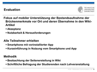 KOM – Multimedia Communications Lab 19
Evaluation
Fokus auf mobiler Unterstützung der Bestandsaufnahme der
Brückenmerkmale vor Ort und deren Übernahme in den Wiki-
Artikel
 Akzeptanz
 Nutzbarkeit & Herausforderungen
Alle Teilnehmer erhielten
 Smartphone mit vorinstallierter App
 Kurzeinführung in Nutzung vom Smartphone und App
Methodik
 Beobachtung der Seitenerstellung in Wiki
 Schriftliche Befragung der Studierenden nach Lehveranstaltung
 