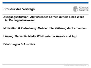 KOM – Multimedia Communications Lab 2
Struktur des Vortrags
Ausgangssituation: Aktivierendes Lernen mittels eines Wikis
im Bauingenieurwesen
Motivation & Zielsetzung: Mobile Unterstützung der Lernenden
Lösung: Semantic Media Wiki basierter Ansatz und App
Erfahrungen & Ausblick
 