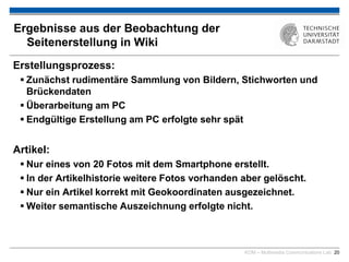 KOM – Multimedia Communications Lab 20
Ergebnisse aus der Beobachtung der
Seitenerstellung in Wiki
Erstellungsprozess:
 Zunächst rudimentäre Sammlung von Bildern, Stichworten und
Brückendaten
 Überarbeitung am PC
 Endgültige Erstellung am PC erfolgte sehr spät
Artikel:
 Nur eines von 20 Fotos mit dem Smartphone erstellt.
 In der Artikelhistorie weitere Fotos vorhanden aber gelöscht.
 Nur ein Artikel korrekt mit Geokoordinaten ausgezeichnet.
 Weiter semantische Auszeichnung erfolgte nicht.
 