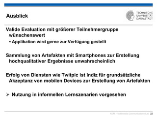 KOM – Multimedia Communications Lab 22
Ausblick
Valide Evaluation mit größerer Teilnehmergruppe
wünschenswert
 Applikation wird gerne zur Verfügung gestellt
Sammlung von Artefakten mit Smartphones zur Erstellung
hochqualitativer Ergebnisse unwahrscheinlich
Erfolg von Diensten wie Twitpic ist Indiz für grundsätzliche
Akzeptanz von mobilen Devices zur Erstellung von Artefakten
 Nutzung in informellen Lernszenarien vorgesehen
 