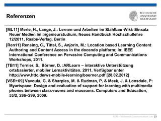 KOM – Multimedia Communications Lab 23
Referenzen
[ML11] Merle, H., Lange, J.: Lernen und Arbeiten im Stahlbau-Wiki: Einsatz
Neuer Medien im Ingenieurstudium, Neues Handbuch Hochschullehre
12/2011, Raabe-Verlag, Berlin
[Ren11] Rensing, C., Tittel, S., Anjorin, M.: Location based Learning Content
Authoring and Content Access in the docendo platform; In: IEEE
International Conference on Pervasive Computing and Communications
Workshops, 2011.
[TB11] Ternier, S., Börner, D. :ARLearn – interaktive Unterstützung
ortsbasierter, mobiler Lernaktivitäten. 2011. Verfügbar unter
http://www.httc.de/ws-mobile-learning/boerner.pdf [28.02.2012]
[VSR+09] Vavoula, G. & Sharples, M. & Rudman, P. & Meek, J. & Lonsdale, P:
Myartspace: Design and evaluation of support for learning with multimedia
phones between class-rooms and museums. Computers and Education,
53/2, 286–299, 2009.
 