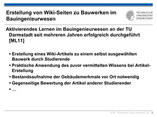 KOM – Multimedia Communications Lab 3
Erstellung von Wiki-Seiten zu Bauwerken im
Bauingenieurwesen
Aktivierendes Lernen im Bauingenieurwesen an der TU
Darmstadt seit mehreren Jahren erfolgreich durchgeführt
[ML11]
 Erstellung eines Wiki-Artikels zu einem selbst ausgewählten
Bauwerk durch Studierende
 Praktische Anwendung des zuvor vermittelten Wissens bei Artikel-
Erstellung
 Bestandsaufnahme der Gebäudemerkmale vor Ort notwendig
 Gegenseitige Bewertung der Artikel anderer Studierender
 …
 
