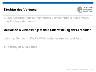 KOM – Multimedia Communications Lab 4
Struktur des Vortrags
Ausgangssituation: Aktivierendes Lernen mittels eines Wikis
im Bauingenieurwesen
Motivation & Zielsetzung: Mobile Unterstützung der Lernenden
Lösung: Semantic Media Wiki basierter Ansatz und App
Erfahrungen & Ausblick
 