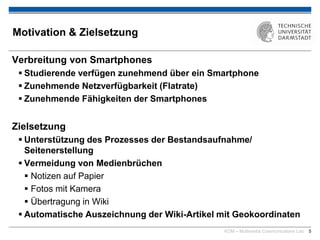 KOM – Multimedia Communications Lab 5
Motivation & Zielsetzung
Verbreitung von Smartphones
 Studierende verfügen zunehmend über ein Smartphone
 Zunehmende Netzverfügbarkeit (Flatrate)
 Zunehmende Fähigkeiten der Smartphones
Zielsetzung
 Unterstützung des Prozesses der Bestandsaufnahme/
Seitenerstellung
 Vermeidung von Medienbrüchen
 Notizen auf Papier
 Fotos mit Kamera
 Übertragung in Wiki
 Automatische Auszeichnung der Wiki-Artikel mit Geokoordinaten
 