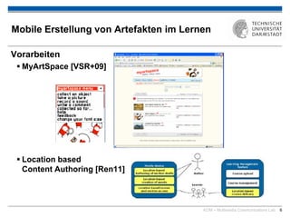 KOM – Multimedia Communications Lab 6
Mobile Erstellung von Artefakten im Lernen
Vorarbeiten
 MyArtSpace [VSR+09]
 Location based
Content Authoring [Ren11]
 