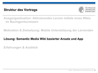 KOM – Multimedia Communications Lab 9
Struktur des Vortrags
Ausgangssituation: Aktivierendes Lernen mittels eines Wikis
im Bauingenieurwesen
Motivation & Zielsetzung: Mobile Unterstützung der Lernenden
Lösung: Semantic Media Wiki basierter Ansatz und App
Erfahrungen & Ausblick
 