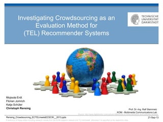 © author(s) of these slides including research results from the KOM research network and TU Darmstadt; otherwise it is specified at the respective slide
21-Sep-13
Prof. Dr.-Ing. Ralf Steinmetz
KOM - Multimedia Communications Lab
Rensing_Crowdsourcing_ECTELmeetsECSCW__2013.pptx
Investigating Crowdsourcing as an
Evaluation Method for
(TEL) Recommender Systems
Mojisola Erdt
Florian Jomrich
Katja Schüler
Christoph Rensing
Source: http://www.digitalvisitor.com/cultural-differences-in-online-behaviour-and-customer-reviews/
 