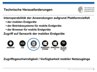 KOM – Multimedia Communications Lab 10
Technische Herausforderungen
Interoperabilität der Anwendungen aufgrund Plattformvielfalt
 der mobilen Endgeräte
 der Betriebssysteme für mobile Endgeräte
 der Browser für mobile Endgeräte
Zugriff auf Sensorik der mobilen Endgeräte
Zugriffsgeschwindigkeit / Verfügbarkeit mobiler Netzzugänge
 