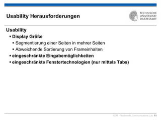 KOM – Multimedia Communications Lab 11
Usability Herausforderungen
Usability
 Display Größe
 Segmentierung einer Seiten in mehrer Seiten
 Abweichende Sortierung von Frameinhalten
 eingeschränkte Eingabemöglichkeiten
 eingeschränkte Fenstertechnologien (nur mittels Tabs)
 