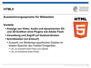 KOM – Multimedia Communications Lab 12
HTML5
Auszeichnungssprache für Webseiten
Vorteile
 Anzeige von Video, Audio und dynamischen 2D-
und 3D-Grafiken ohne PlugIns wie Adobe Flash
 Verwaltung und Zugriff auf Geokoordinaten
 Schnittstellen (im Entwurf)
 Auswahl von Medientyp-spezifischen Dateien im
lokalen Speicher des mobilen Endgerätes
 z.B. zur Auswahl eines Fotos zum Upload
 z.B. zur Aufnahme eines Filmes
 