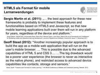 KOM – Multimedia Communications Lab 16
HTML5 als Format für mobile
Lernanwendungen
Sergio Martin et al. (2011): „… the best approach for these new
frameworks is probably to implement these features and
functionalities based on HTML5 and Javascript, so that new
mobile learning applications built over them will run in any platform
for years, regardless of the device and platform.”
Geoff Stead (2012): “Another increasingly popular approach is to
build the app as a mobile web application that will run on the
user’s mobile browser. … This is possible due to the advanced
capabilities of HTML 5 and CSS 3…. …The big drawback would
be a poorer user experience (the browser is never as interactive
as the native phone), and restricted access to advanced device
capabilities like contacts, storage and sensors.”
Stead, Geoff. "Towards open formats for mobile Learning." 11th World Conference on Mobile and Contextual Learning, Helsinki. 2012.
Sergio Martin, Gabriel Diaz, Inmaculada Plaza, Elena Ruiz, Manuel Castro, Juan Peire, State of the art of frameworks and middleware
for facilitating mobile and ubiquitous learning development, Journal of Systems and Software, Volume 84, Issue 11, November 2011
 