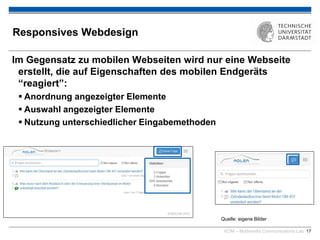 KOM – Multimedia Communications Lab 17
Responsives Webdesign
Im Gegensatz zu mobilen Webseiten wird nur eine Webseite
erstellt, die auf Eigenschaften des mobilen Endgeräts
“reagiert”:
 Anordnung angezeigter Elemente
 Auswahl angezeigter Elemente
 Nutzung unterschiedlicher Eingabemethoden
Quelle: eigene Bilder
 
