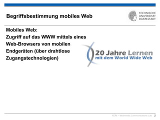 KOM – Multimedia Communications Lab 2
Begriffsbestimmung mobiles Web
Mobiles Web:
Zugriff auf das WWW mittels eines
Web-Browsers von mobilen
Endgeräten (über drahtlose
Zugangstechnologien)
 