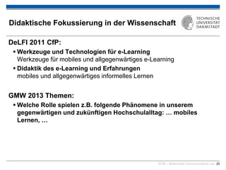 KOM – Multimedia Communications Lab 20
Didaktische Fokussierung in der Wissenschaft
DeLFI 2011 CfP:
 Werkzeuge und Technologien für e-Learning
Werkzeuge für mobiles und allgegenwärtiges e-Learning
 Didaktik des e-Learning und Erfahrungen
mobiles und allgegenwärtiges informelles Lernen
GMW 2013 Themen:
 Welche Rolle spielen z.B. folgende Phänomene in unserem
gegenwärtigen und zukünftigen Hochschulalltag: … mobiles
Lernen, …
 