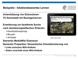 KOM – Multimedia Communications Lab 24
Beispiele - lokationsbasiertes Lernen
Unterstützung von Exkursionen
TU Darmstadt mit Bauingenieuren
Erweiterung um facettierte Suche
nach domänenspezifischen Kriterien
 Konstruktionsprinzip
 Bauzeit
 Architekt
Semantic MediaWiki Extension
Semantic Properties: Semantische Charakterisierung von
 Links zwischen Wiki-Artikeln
 Daten innerhalb eines Wiki-Artikels
Quelle: eigenes Bild
 
