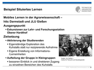 KOM – Multimedia Communications Lab 28
Beispiel Situiertes Lernen
Mobiles Lernen in der Agrarwissenschaft –
httc Darmstadt und JLU Gießen
Ausgangspunkt
 Exkursionen zur Lehr- und Forschungsstation
Oberer Hardthof
Zielsetzung
 Aktivierung der Studierenden
 Eigenständige Exploration des
Kuhstalls statt nur rezipierende Aufnahme
 Eigene Erstellung von Informations-
/Lerneinheiten
 Aufteilung der Gruppe in Kleingruppen
 besseren Einblick in und direkteren Zugang
zu einzelnen Bereichen des Kuhstalls
Quelle: JLU Gießen –
Institut für Tierzucht und Haustiergenetik
 