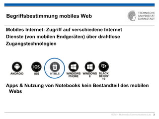 KOM – Multimedia Communications Lab 3
Begriffsbestimmung mobiles Web
Mobiles Internet: Zugriff auf verschiedene Internet
Dienste (von mobilen Endgeräten) über drahtlose
Zugangstechnologien
Apps & Nutzung von Notebooks kein Bestandteil des mobilen
Webs
 