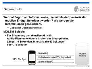KOM – Multimedia Communications Lab 35
Datenschutz
Wer hat Zugriff auf Informationen, die mittels der Sensorik der
mobilen Endgeräte erfasst werden? Wo werden die
Informationen gespeichert?
 Gebot der Datensparsamkeit
MOLEM Beispiel:
 Zur Erkennung der aktuellen Aktivität
Audio-Mitschnitte über Mikrofon des Smartphones,
Länge: 10 Sekunden, Intervall: alle 60 Sekunden
oder 3-5 Minuten

MOLEM
Plattform
MOLEM App
Unterbrechbarkeit/Verfügbarkeit
(Sensordaten)
(Aktivität)
 