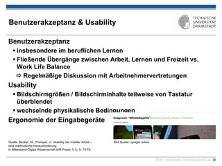 KOM – Multimedia Communications Lab 36
Benutzerakzeptanz & Usability
Benutzerakzeptanz
 insbesondere im beruflichen Lernen
 Fließende Übergänge zwischen Arbeit, Lernen und Freizeit vs.
Work Life Balance
 Regelmäßige Diskussion mit Arbeitnehmervertretungen
Usability
 Bildschirmgrößen / Bildschirminhalte teilweise von Tastatur
überblendet
 wechselnde physikalische Bedingungen
Ergonomie der Eingabegeräte

Quelle: Becker, M.; Prümper, J.: Usability bei mobiler Arbeit – Bild Quelle: spiegel online
eine methodische Herausforderung.
In Mittelstand-Digital Wissenschaft trifft Praxis 1(1), S. 73-78.
 