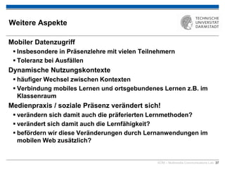 KOM – Multimedia Communications Lab 37
Weitere Aspekte
Mobiler Datenzugriff
 Insbesondere in Präsenzlehre mit vielen Teilnehmern
 Toleranz bei Ausfällen
Dynamische Nutzungskontexte
 häufiger Wechsel zwischen Kontexten
 Verbindung mobiles Lernen und ortsgebundenes Lernen z.B. im
Klassenraum
Medienpraxis / soziale Präsenz verändert sich!
 verändern sich damit auch die präferierten Lernmethoden?
 verändert sich damit auch die Lernfähigkeit?
 befördern wir diese Veränderungen durch Lernanwendungen im
mobilen Web zusätzlich?

 