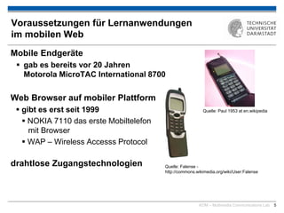 KOM – Multimedia Communications Lab 5
Voraussetzungen für Lernanwendungen
im mobilen Web
Mobile Endgeräte
 gab es bereits vor 20 Jahren
Motorola MicroTAC International 8700
Web Browser auf mobiler Plattform
 gibt es erst seit 1999
 NOKIA 7110 das erste Mobiltelefon
mit Browser
 WAP – Wireless Accesss Protocol
drahtlose Zugangstechnologien
Quelle: Paul 1953 at en.wikipedia
Quelle: Falense -
http://commons.wikimedia.org/wiki/User:Falense
 