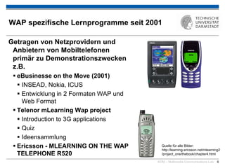 KOM – Multimedia Communications Lab 6
WAP spezifische Lernprogramme seit 2001
Getragen von Netzprovidern und
Anbietern von Mobiltelefonen
primär zu Demonstrationszwecken
z.B.
 eBusinesse on the Move (2001)
 INSEAD, Nokia, ICUS
 Entwicklung in 2 Formaten WAP und
Web Format
 Telenor mLearning Wap project
 Introduction to 3G applications
 Quiz
 Ideensammlung
 Ericsson - MLEARNING ON THE WAP
TELEPHONE R520
Quelle für alle Bilder:
http://learning.ericsson.net/mlearning2
/project_one/thebook/chapter4.html
 
