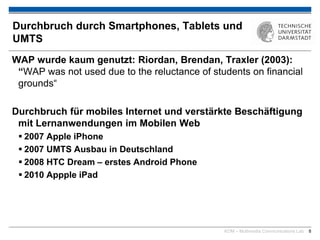 KOM – Multimedia Communications Lab 8
Durchbruch durch Smartphones, Tablets und
UMTS
WAP wurde kaum genutzt: Riordan, Brendan, Traxler (2003):
“WAP was not used due to the reluctance of students on financial
grounds“
Durchbruch für mobiles Internet und verstärkte Beschäftigung
mit Lernanwendungen im Mobilen Web
 2007 Apple iPhone
 2007 UMTS Ausbau in Deutschland
 2008 HTC Dream – erstes Android Phone
 2010 Appple iPad
 