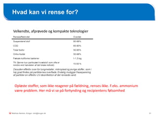21
Hvad kan vi rense for?
Mathias Nørlem, Krüger. mtn@kruger.dk
Velkendte, afprøvede og kompakte teknologier
Opløste stoffer, som ikke reagerer på fældning, renses ikke. F.eks. ammonium
være problem. Her må vi se på fortynding og recipientens følsomhed
 