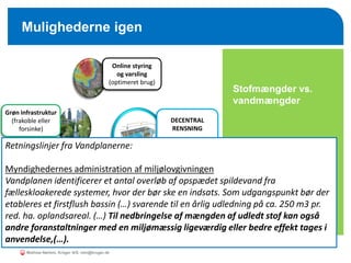 o Stofmængder vs.
vandmængder
Mulighederne igen
DECENTRAL
RENSNING
Online styring
og varsling
(optimeret brug)
Grøn infrastruktur
(frakoble eller
forsinke)
Grå infrastruktur
(ledninger og
bassiner)
Retningslinjer fra Vandplanerne:
Myndighedernes administration af miljølovgivningen
Vandplanen identificerer et antal overløb af opspædet spildevand fra
fælleskloakerede systemer, hvor der bør ske en indsats. Som udgangspunkt bør der
etableres et firstflush bassin (…) svarende til en årlig udledning på ca. 250 m3 pr.
red. ha. oplandsareal. (…) Til nedbringelse af mængden af udledt stof kan også
andre foranstaltninger med en miljømæssig ligeværdig eller bedre effekt tages i
anvendelse,(…).
Mathias Nørlem, Krüger A/S. mtn@kruger.dk
 