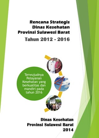 Rencana Strategis 
Dinas Kesehatan 
Provinsi Sulawesi Barat 
Tahun 2012 - 2016 
Terwujudnya 
Pelayanan 
Kesehatan yang 
berkualitas dan 
mandiri pada 
tahun 2016 
Dinas Kesehatan 
Provinsi Sulawesi Barat 
2014 
 
