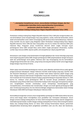 1
BAB I
PENDAHULUAN
“…memajukan kesejahteraan umum, mencerdaskan kehidupan bangsa, dan ikut
melaksanakan ketertiban dunia yang berdasarkan kemerdekaan,
perdamaian abadi dan keadilan sosial…”
(Pembukaan Undang-Undang Dasar Negara Republik Indonesia Tahun 1945)
Pembukaan Undang-Undang Dasar Negara Republik Indonesia Tahun 1945 jelas mengamanatkan cita-
cita kemerdekaan untuk menjadi bangsa maju yang sejahtera, cerdas, tertib dan berkarakter, damai
abadi serta berkeadilan sosial. Dalam menyongsong 100 (seratus) tahun kemerdekaannya, Indonesia
tetap memiliki cita-cita seperti yang ditegaskan dalam Pembukaan Undang-Undang Dasar Negara
Republik Indonesia Tahun 1945 dan akan mewujudkan cita-cita itu melalui Visi Indonesia 2045 yaitu
Indonesia Maju. Penguatan proses transformasi ekonomi dalam rangka mencapai tujuan
pembangunan tahun 2045 menjadi fokus utama dalam rangka pencapaian infrastruktur, kualitas
sumber daya manusia (SDM), layanan publik, serta kesejahteraan rakyat yang lebih baik.
Kemampuan suatu bangsa untuk berkompetisi di tengah globalisasi dan inovasi teknologi yang tanpa
henti tergantung pada kualitas SDM. Dengan pembangunan SDM yang berpadanan dengan kemajuan
iptek dan perkembangan dunia global, Indonesia akan siap menyongsong cita-cita kemerdekaan
sebagai bangsa berkarakter dan cerdas, yang mampu bersaing dan bahkan berdiri sama tinggi dengan
bangsa-bangsa maju lainnya di dunia.
Dalam upaya nasional terkait pembangunan manusia, perlu diberikan perhatian khusus pada agenda
pengarusutamaan kebudayaan. Bangsa Indonesia memiliki modal budaya yang kaya, kearifan lokal
dan khasanah kebudayaan nusantara, yang memberi bukti bahwa Indonesia adalah bangsa yang
besar. Bangsa Indonesia telah banyak menghasilkan inovasi dan inisiatif baru di bidang kebudayaan.
Hal ini terbukti dari hiruk pikuknya ekspresi budaya yang berkembang di masyarakat dewasa ini. Oleh
karena itu, landasan untuk pembangunan SDM itu haruslah berupa pendekatan pemajuan
kebudayaan yang sifatnya tidak hanya melestarikan budaya tradisi tetapi juga memajukannya dengan
cara menghidupkan interaksi antarbudaya untuk memperkaya keanekaragaman yang
menyejahterakan, mencerdaskan dan mendamaikan. Dengan cara itulah agenda pembangunan SDM
akan mendorong terwujudnya cita-cita Indonesia Bahagia sebagaimana diamanatkan dalam Strategi
Kebudayaan 2020-2040 hasil Kongres Kebudayaan Indonesia 2018.
Kemendikbud mengemban amanat untuk mengendalikan pembangunan SDM melalui ikhtiar bersama
semua anak bangsa dalam meningkatkan mutu pendidikan dan memajukan kebudayaan. Sesuai
dengan amanat Undang-Undang Nomor 23 Tahun 2014 tentang Pemerintahan Daerah sebagaimana
telah beberapa kali diubah, terakhir dengan Undang-Undang Nomor 9 Tahun 2015 tentang Perubahan
Kedua atas Undang-Undang Nomor 23 Tahun 2014 tentang Pemerintahan Daerah, pemerintah
kabupaten/kota berwenang dalam pengelolaan pendidikan anak usia dini, dasar dan kesetaraan,
 